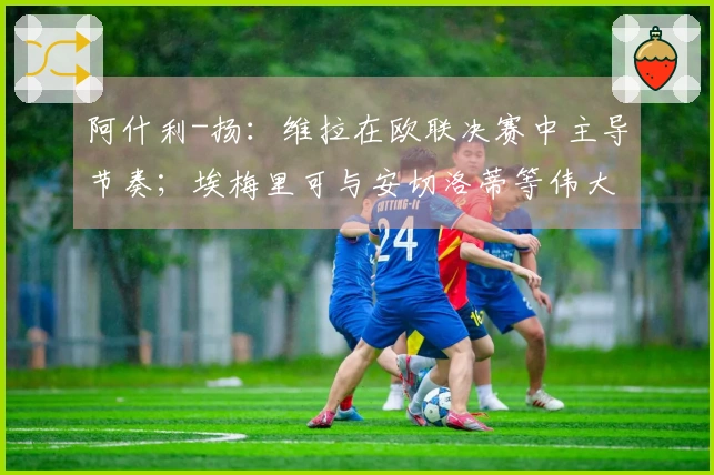 阿什利-扬:维拉在欧联决赛中主导节奏;埃梅里可与安切洛蒂等伟大教头相提并论