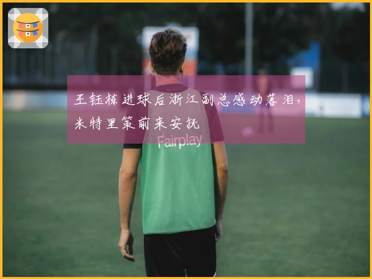 王钰栋进球后浙江副总感动落泪，米特里策前来安抚